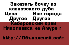 Заказать бочку из кавказского дуба › Цена ­ 100 - Все города Другое » Другое   . Хабаровский край,Николаевск-на-Амуре г.